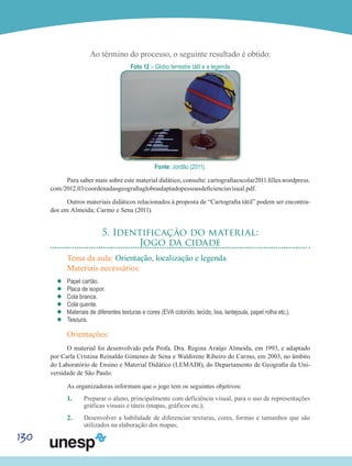 130
Ao término do processo, o seguinte resultado é obtido:
Foto 12 – Globo terrestre tátil e a legenda
Fonte: Jordão (2011).
Para saber mais sobre este material didático, consulte: cartografiaescolar2011.filles.wordpress.
com/2012.03/coordenadasgeografiagloboadaptadopessoasdeficienciavisual.pdf.
Outros materiais didáticos relacionados à proposta de “Cartografia tátil” podem ser encontra-
dos em Almeida; Carmo e Sena (2011).
5. Identificação do material:
Jogo da cidade
Tema da aula: Orientação, localização e legenda
Materiais necessários:
’’ Papel cartão.
’’ Placa de isopor.
’’ Cola branca.
’’ Cola quente.
’’ Materiais de diferentes texturas e cores (EVA colorido, tecido, lixa, lantejoula, papel rolha etc.).
’’ Tesoura.
Orientações:
O material foi desenvolvido pela Profa. Dra. Regina Araújo Almeida, em 1993, e adaptado
por Carla Cristina Reinaldo Gimenes de Sena e Waldirene Ribeiro do Carmo, em 2003, no âmbito
do Laboratório de Ensino e Material Didático (LEMADI), do Departamento de Geografia da Uni-
versidade de São Paulo.
As organizadoras informam que o jogo tem os seguintes objetivos:
1.	 Preparar o aluno, principalmente com deficiência visual, para o uso de representações
gráficas visuais e táteis (mapas, gráficos etc.);
2.	 Desenvolver a habilidade de diferenciar texturas, cores, formas e tamanhos que são
utilizados na elaboração dos mapas;
 