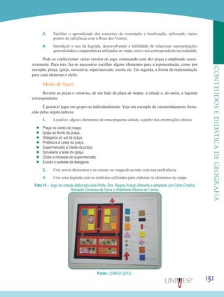 131
CONTEÚDOSEDIDÁTICADEGEOGRAFIA
3.	 Facilitar o aprendizado dos conceitos de orientação e localização, utilizando vários
pontos de referência com a Rosa dos Ventos;
4.	 Introduzir o uso da legenda, desenvolvendo a habilidade de relacionar representações
generalizadas e esquemáticas utilizadas no mapa com o seu correspondente na realidade.
Pode-se confeccionar várias versões do jogo, começando com dez peças e ampliando suces-
sivamente. Para isto, faz-se necessário escolher alguns elementos para a representação, como por
exemplo: praça, igreja, sorveteria, supermercado, escola etc. Em seguida, a forma de representação
para cada elemento é eleita.
Modo de fazer:
Recorte as peças e construa, de um lado da placa de isopor, a cidade e, do outro, a legenda
correspondente.
É possível jogar em grupo ou individualmente. Veja um exemplo de encaminhamento forne-
cido pelas organizadoras:
1.	 Localize, alguns elementos de uma pequena cidade, a partir das orientações abaixo:
’’ Praça no centro do mapa.
’’ Igreja ao Norte da praça.
’’ Delegacia ao sul da praça.
’’ Prefeitura a Leste da praça.
’’ Supermercado a Oeste da praça.
’’ Sorveteria a leste da igreja.
’’ Clube a noroeste do supermercado.
’’ Escola a sudeste da delegacia.
2.	 Crie novos elementos e os oriente no mapa de acordo com sua preferência.
3.	 Crie uma legenda com os símbolos utilizados para elaborar os elementos do mapa.
Foto 13 – Jogo da cidade elaborado pela Profa. Dra. Regina Araújo Almeida e adaptado por Carla Cristina
Reinaldo Gimenes de Sena e Waldirene Ribeiro do Carmo
Fonte: LEMADI (2012).
 
