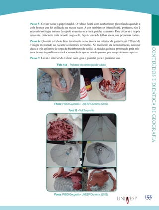 133
CONTEÚDOSEDIDÁTICADEGEOGRAFIA
Passo 5: Deixar secar o papel machê. O vulcão ficará com acabamento plastificado quando a
cola branca que foi utilizada na massa secar. A cor também se intensificará, portanto, não é
necessário chegar ao tom desejado ao misturar a tinta guache na massa. Para decorar o isopor
aparente, pinte com tinta de solo ou guache, faça árvores de folhas secas, use pequenas rochas.
Passo 6: Quando o vulcão ficar totalmente seco, insira no interior da garrafa pet 250 ml de
vinagre misturado ao corante alimentício vermelho. No momento da demonstração, coloque
duas a três colheres de sopa de bicarbonato de sódio. A reação química provocada pela mis-
tura desses ingredientes trará a sensação de que o vulcão passou por um processo eruptivo.
Passo 7: Lavar o interior do vulcão com água e guardar para o próximo uso.
Foto 14b – Processo de confecção do vulcão
Fonte: PIBID Geografia - UNESP/Ourinhos (2012).
Foto 15 – Vulcão pronto
Fonte: PIBID Geografia - UNESP/Ourinhos (2012).
 