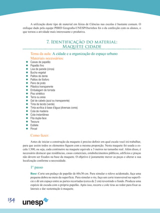 134
A utilização deste tipo de material em feiras de Ciências nas escolas é bastante comum. O
enfoque dado pela equipe PIBID Geografia-UNESP/Ourinhos foi o da confecção com os alunos, o
que tornou a atividade mais interessante e produtiva.
7. Identificação do material:
Maquete cidade
Tema da aula: A cidade e a organização do espaço urbano
Materiais necessários:
’’ Caixas de papelão
’’ Papelão fino
’’ Lixa de parede (cinza)
’’ Bucha vegetal
’’ Palitos de dente
’’ Palitos de fósforo
’’ Pano de prato
’’ Plástico transparente
’’ Embalagem de torrada
’’ Piso sintético
’’ Terra ou areia
’’ Gel de cabelo (azul ou transparente)
’’ Tinta de tecido (verde)
’’ Tinta acrílica à base d’água (diversas cores)
’’ Cola de madeira
’’ Cola instantânea
’’ Fita dupla-face
’’ Tesoura
’’ Estilete
’’ Pincel
Como fazer:
Antes de iniciar a construção da maquete é preciso definir em qual escala você irá trabalhar,
para que assim todos os elementos fiquem com a mesma proporção. Nesta maquete foi usada a es-
cala 1:300, ou seja, cada centímetro na maquete equivale a 3 metros no tamanho real. Além disso, é
necessário destacar que residências, casas comerciais, estabelecimentos públicos, edifícios e praças
não devem ser fixados na base da maquete. O objetivo é justamente mover as peças e alterar a sua
localização conforme a necessidade.
1° passo
Base: Corte um pedaço de papelão de 60x30 cm. Para simular o relevo acidentado, faça uma
pequena dobra no meio da superfície. Para simular o rio, faça um corte transversal na superfí-
cie e dê um espaço entre as partes recortadas (cerca de 2 cm) revestindo o fundo. Produza uma
espécie de escada com o próprio papelão. Após isso, recorte e cole tiras ao redor para fixar as
laterais e dar sustentação à maquete.
 