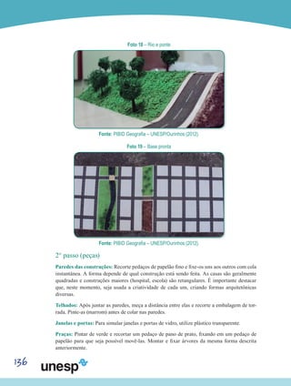 136
Foto 18 – Rio e ponte
Fonte: PIBID Geografia – UNESP/Ourinhos (2012).
Foto 19 – Base pronta
Fonte: PIBID Geografia – UNESP/Ourinhos (2012).
2° passo (peças)
Paredes das construções: Recorte pedaços de papelão fino e fixe-os uns aos outros com cola
instantânea. A forma depende de qual construção está sendo feita. As casas são geralmente
quadradas e construções maiores (hospital, escola) são retangulares. É importante destacar
que, neste momento, seja usada a criatividade de cada um, criando formas arquitetônicas
diversas.
Telhados: Após juntar as paredes, meça a distância entre elas e recorte a embalagem de tor-
rada. Pinte-as (marrom) antes de colar nas paredes.
Janelas e portas: Para simular janelas e portas de vidro, utilize plástico transparente.
Praças: Pintar de verde e recortar um pedaço de pano de prato, fixando em um pedaço de
papelão para que seja possível movê-las. Montar e fixar árvores da mesma forma descrita
anteriormente.
 