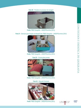 137
CONTEÚDOSEDIDÁTICADEGEOGRAFIA
Foto 20 – Paredes em processo de secagem
Fonte: PIBID Geografia – UNESP/Ourinhos (2012).
Foto 21 – Estrutura para fixação do telhadoFonte: PIBID Geografia – UNESP/Ourinhos (2012)
Fonte: PIBID Geografia – UNESP/Ourinhos (2012).
Foto 22 – Construções prontas
Fonte: PIBID Geografia – UNESP/Ourinhos (2012).
Foto 23 – Maquete finalizada
Fonte: PIBID Geografia – UNESP/Ourinhos (2012).
 