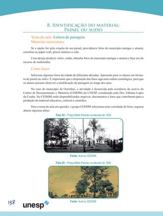138
8. Identificação do material:
Painel ou slides
Tema da aula: Leitura de paisagens
Materiais necessários:
Se a opção for pela criação de um painel, providencie fotos do município (antigas e atuais),
cartolina ou papel craft, pincel atômico e cola.
Caso deseje produzir slides, então, obtenha fotos do município (antigas e atuais) e faça uso do
recurso de multimídia.
Como fazer:
Selecione algumas fotos da cidade de diferentes décadas. Apresente para os alunos em forma-
to de painel ou slides. É importante que a disposição das fotos siga uma ordem cronológica, para que
os alunos possam observar a modificação da paisagem ao longo dos anos.
No caso do município de Ourinhos, a atividade é favorecida pela existência do acervo do
Centro de Documentação e Memória (CEDOM) da UNESP, coordenado pela Dra. Fabiana Lopes
da Cunha. No CEDOM estão disponibilizados arquivos, documentos e fotos que contribuem para a
produção de material educativo, cultural e científico.
Para o tema da aula em questão, o grupo CEDOM selecionou uma variedade de fotos, seguem
abaixo algumas delas:
Foto 24 – Praça Mello Peixoto na década de 1930
Fonte: Acervo CEDOM.
Foto 25 – Praça Mello Peixoto na década de 1950
Fonte: Acervo CEDOM.
 