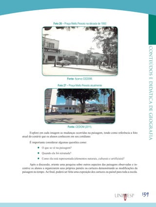 139
CONTEÚDOSEDIDÁTICADEGEOGRAFIA
Foto 26 – Praça Mello Peixoto na década de 1950
Fonte: Acervo CEDOM.
Foto 27 – Praça Mello Peixoto atualmente
Fonte: CEDOM (2011).
Explore em cada imagem as mudanças ocorridas na paisagem, tendo como referência a foto
atual do cenário que os alunos conhecem em seu cotidiano.
É importante considerar algumas questões como:
’’ O que se vê na paisagem?
’’ Quando ela foi retratada?
’’ Como ela está representada (elementos naturais, culturais e artificiais)?
Após a discussão, oriente uma pesquisa sobre outros aspectos das paisagens observadas e in-
centive os alunos a organizarem seus próprios painéis ou cartazes demonstrando as modificações da
paisagem no tempo. Ao final, poderá ser feita uma exposição dos cartazes ou painel para toda a escola.
 