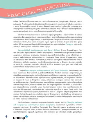 14
Visão Geral da Disciplina
ênfase é dada às diferentes maneiras como o homem sente, compreende e interage com as
paisagens. A autora, através de diferentes técnicas, propõe inúmeras atividades perceptivas
a serem desenvolvidas em sala de aula e fora dela, envolvendo a exploração, a observação, a
descrição e a vivência de paisagens, fornecendo subsídios para o processo ensino/aprendiza-
gem e apresentando novos caminhos para se estudar a Geografia.
Existem diversas maneiras de analisar o espaço geográfico – objeto central da ciência
geográfica. Para a geografia, o espaço geográfico é uma totalidade complexa e em constante
transformação. Para compreendê-lo existem algumas categorias de análise que auxiliam os
diferentes estudos, tais como: paisagem, lugar, região e território. É com esta frase que a
autora Silvia Aparecida Guarnieri Ortigoza inicia seu texto intitulado Paisagem: síntese das
heranças da relação da sociedade com o espaço.
Sustentabilidade da Paisagem no Meio Rural e Urbano, de Ana Tereza Caceres Cor-
tez, tem como objetivo refletir sobre o paradigma da sustentabilidade aplicada nos espaços
geográficos utilizando a categoria paisagem que, sendo um produto social e histórico, re-
trata as sociedades que a construíram e a constroem. Neste intento, é importante a busca
de articulação entre natureza e sociedade, e para isso a Geografia tem que trabalhar com os
elementos e atributos naturais e construídos, procurando não só descrevê-los, mas entender
as interações existentes entre eles, além de verificar a maneira pela qual a sociedade está
administrando e interferindo nesses sistemas.
O texto Geotecnologias na Representação do Espaço Geográfico, das autoras Ana-
lúcia Bueno dos Reis Giometti e Andréia Medinilha Pancher, enfatiza a importância, na
atualidade, dos documentos cartográficos que possibilitam representar o nosso planeta Ter-
ra. Percorrem a trajetória de tais representações: o globo terrestre, as imagens de satélites,
as imagens de radar, as fotografias aéreas, enfatizando os mapas como os mais utilizados
no ambiente escolar. Elas afirmam que, na atualidade, os documentos cartográficos são de
extrema importância, sendo utilizados para fins de planejamento territorial. O uso dos ma-
pas foi grandemente ampliado, sendo eles instrumentos básicos para o conhecimento dos
aspectos físico-naturais e antrópicos dos espaços da superfície terrestre. Deste modo, é de
fundamental importância que os professores da área de Geografia estejam preparados para
ensinar Cartografia, pois os estudantes devem desenvolver a habilidade de interpretar os
mapas, característica essencial para os profissionais não somente da Geografia, mas também
de outras áreas do conhecimento.
Finalizando esta etapa da transmissão do conhecimento, o texto Educação Ambiental
sob o Enfoque da Construção do Espaço Geográfico: recuperando o passado e compre-
endendo o presente, de Analúcia Bueno dos Reis Giometti, encerra a primeira parte do
Caderno de Geografia. Neste, a autora descreve como analisar a paisagem com base em um
recorte temporal e espacial, registrando fatos históricos que subsidiem estudos geográficos.
 