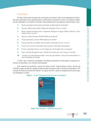 141
CONTEÚDOSEDIDÁTICADEGEOGRAFIA
Como fazer:
Divida a sala de aula em grupos de, no máximo, três alunos e deixe uma embalagem do choco-
late para cada grupo. Uma segunda opção é confeccionar um painel ou cartaz com imagens amplia-
das da embalagem e do rótulo do chocolate. Para problematizar, faça algumas questões para a sala:
1.	 Qual a principal matéria-prima utilizada na fabricação do chocolate?
2.	 Em que cidade está situada a fábrica do chocolate Classic ao leite?
3.	 Qual a relação existente entre a Argentina, Paraguai, Uruguai, Bolívia, Brasil e o cho-
colate Classic ao leite?
4.	 Quem é o dono da marca Nestlé? Onde ele mora(va)?
5.	 O que representa o ano de 1866 impresso no rótulo?
6.	 Em que local da sua cidade você encontra o chocolate Classic ao leite?
7.	 Como você vai até o local onde você encontra o chocolate? (transporte)
8.	 Como o chocolate Classic ao leite chega até o local onde você o consegue?
9.	 Faça o cálculo de quantos anos a Nestlé tem a mais que você, seu pai e sua mãe.
10.	 Localize em uma linha do tempo: o ano em que estamos, o ano do seu nascimento e o
ano da fundação da Nestlé.
A ideia é que o professor acompanhe a atividade auxiliando nas informações e pesquisas re-
ferentes ao chocolate e aos conceitos da Geografia.
Este material foi produzido a partir das ideias da Dra. Noêmia Ramos Vieira, docente da
UNESP, campus de Marília, quando do oferecimento da oficina sobre o Ensino de Geografia na “10ª
Jornada do Núcleo de Ensino de Marília”, em agosto de 2011 e pode ser adaptado para outros tipos
de embalagens e rótulos.
Figura 1 – Painel “A Geografia através de rótulos e embalagens”
Fonte: PIBID Geografia – UNESP/Ourinhos (2011).
 