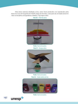 142
Além destes materiais detalhados acima, outros foram produzidos e/ou reproduzidos pelos
alunos do Curso de Geografia da UNESP campus de Ourinhos, como parte das atividades desenvol-
vidas na disciplina correspondente à Didática. Veja alguns deles:
Foto 30 – Pirâmide etária
Fonte: Acervo da autora.
Foto 31 – Energia eólica
Fonte: Acervo da autora.
Foto 32 – Coleta seletiva de lixo
Fonte: Acervo da autora.
 