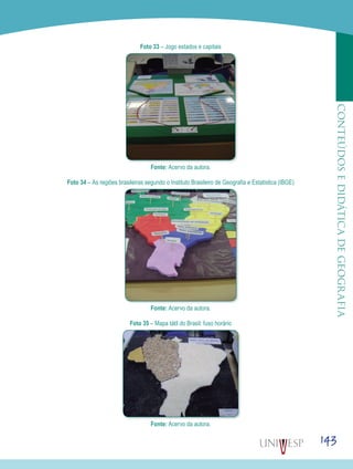 143
CONTEÚDOSEDIDÁTICADEGEOGRAFIA
Foto 33 – Jogo estados e capitais
Fonte: Acervo da autora.
Foto 34 – As regiões brasileiras segundo o Instituto Brasileiro de Geografia e Estatística (IBGE)
Fonte: Acervo da autora.
Foto 35 – Mapa tátil do Brasil: fuso horário
Fonte: Acervo da autora.
 