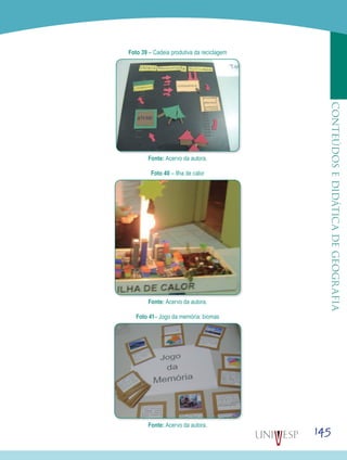 145
CONTEÚDOSEDIDÁTICADEGEOGRAFIA
Foto 39 – Cadeia produtiva da reciclagem
Fonte: Acervo da autora.
Foto 40 – Ilha de calor
Fonte: Acervo da autora.
Foto 41– Jogo da memória: biomas
Fonte: Acervo da autora.
 
