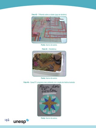 146
Foto 42 – Trilhando sobre a cidade (jogo de tabuleiro)
Fonte: Acervo da autora.
Foto 43 – Hidrelétrica
Fonte: Acervo da autora.
Foto 44 – Caixa/TV: programa meio ambiente com criação de história ilustrada
Fonte: Acervo da autora.
 