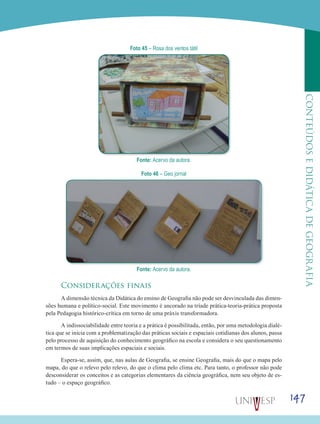 147
CONTEÚDOSEDIDÁTICADEGEOGRAFIA
Foto 45 – Rosa dos ventos tátil
Fonte: Acervo da autora.
Foto 46 – Geo jornal
Fonte: Acervo da autora.
Considerações finais
A dimensão técnica da Didática do ensino de Geografia não pode ser desvinculada das dimen-
sões humana e político-social. Este movimento é ancorado na tríade prática-teoria-prática proposta
pela Pedagogia histórico-crítica em torno de uma práxis transformadora.
A indissociabilidade entre teoria e a prática é possibilitada, então, por uma metodologia dialé-
tica que se inicia com a problematização das práticas sociais e espaciais cotidianas dos alunos, passa
pelo processo de aquisição do conhecimento geográfico na escola e considera o seu questionamento
em termos de suas implicações espaciais e sociais.
Espera-se, assim, que, nas aulas de Geografia, se ensine Geografia, mais do que o mapa pelo
mapa, do que o relevo pelo relevo, do que o clima pelo clima etc. Para tanto, o professor não pode
desconsiderar os conceitos e as categorias elementares da ciência geográfica, nem seu objeto de es-
tudo – o espaço geográfico.
 