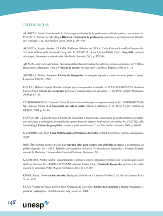 148
Referências
ALARCÃO, Isabel. Contribuição da didática para a formação de professores: reflexões sobre o seu ensino. In:
PIMENTA, Selma Garrido (Org.). Didática e formação de professores: percurso e perspectivas no Brasil e
em Portugal. 3. ed. São Paulo: Cortez, 2000. p. 159-190.
ALMEIDA, Regina Araújo; CARMO, Waldirene Ribeiro do; SENA, Carla Cristina Reinaldo Gimenes de.
Técnicas inclusivas de ensino de Geografia. In: VENTURI, Luis Antonio Bittar (Org.). Geografia: práticas
de campo, laboratório e sala de aula. São Paulo: Sarandi, 2011. p. 355-380.
ARAÚJO, José Carlos de Souza. Para uma análise das representações sobre as técnicas de ensino. In: VEIGA,
Ilma Passos Alencastro (Org.). Técnicas de ensino: por que não? Campinas: Papirus, 1991. p. 11-34.
ARCHELA, Rosely Sampaio. Ensino de Geografia: tecnologias digitais e outras técnicas passo a passo.
Londrina: EDUEL, 2008.
CALLAI, Helena Copetti. Estudar o lugar para compreender o mundo. In: CASTROGIOVANNI, Antonio
Carlos (Org.). Ensino de Geografia: práticas e textualizações no cotidiano. 3. ed. Porto Alegre: Mediação,
2003. p. 83-134.
CASTROGIOVANNI, Antonio Carlos. O misterioso mundo que os mapas escondem. In: CASTROGIOVAN-
NI, Antonio Carlos et al. Geografia em sala de aula: práticas e reflexões. 3. ed. Porto Alegre: Editora da
UFRGS, 2003. p. 31- 48.
CAVALCANTI, Lana de Souza. Ensino de Geografia e diversidade: construção de conhecimentos geográfi-
cos escolares e atribuições de significados pelos diversos sujeitos do processo de ensino. In: CASTELLAR,
Sonia (Org.). Educação geográfica: teorias e práticas docentes. 2. ed. São Paulo: Contexto, 2006. p. 66-96.
GASPARIN, João Luiz. Uma Didática para a Pedagogia histórico-crítica. Campinas: Autores Associados,
2002.
JORDÃO, Barbara Gomes Flaide. Cartografia tátil para alunos com deficiência visual: a experiência do
globo adaptado. 2011. 108 f. Trabalho de Conclusão de Curso (Graduação em Geografia) – Campus Experi-
mental de Ourinhos, Universidade Estadual Paulista, Ourinhos, 2011.
KAERCHER, Nestor André. Geografizando o jornal e outros cotidianos: práticas em Geografia para além
do livro didático. In: CASTROGIOVANNI, Antônio Carlos (Org.). Ensino de Geografia: práticas e textuali-
zações no cotidiano. Porto Alegre: Mediação, 2003. p. 135-169.
KOSIK, Karel. Dialética do concreto. Tradução Célia Neves e Alderino Toríbio. 2. ed. Rio de Janeiro: Paz e
Terra, 1976.
LEÃO, Vicente de Paula; LEÃO, Inêz Aparecida de Carvalho. Ensino da Geografia e mídia: linguagens e
práticas pedagógicas. Belo Horizonte: Argvmentvm, 2008.
 
