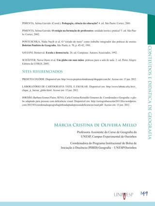149
CONTEÚDOSEDIDÁTICADEGEOGRAFIA
PIMENTA, Selma Garrido. (Coord.). Pedagogia, ciência da educação? 4. ed. São Paulo: Cortez, 2001.
PIMENTA, Selma Garrido. O estágio na formação de professores: unidade teoria e prática? 5. ed. São Pau-
lo: Cortez, 2002.
PONTUSCHKA, Nidia Nacib et al. O “estudo do meio” como trabalho integrador das práticas de ensino.
Boletim Paulista de Geografia, São Paulo, n. 70, p. 45-42, 1991.
SAVIANI, Demerval. Escola e democracia. 26. ed. Campinas: Autores Associados, 1992.
SCHÄFFER, Neiva Otero et al. Um globo em suas mãos: práticas para a sala de aula. 2. ed. Porto Alegre:
Editora da UFRGS, 2005.
Sites referenciados
PROJETO COLÓIDE. Disponível em: http://www.projetocoloideunesp.blogspot.com.br/. Acesso em: 13 jun. 2012.
LABORATÓRIO DE CARTOGRAFIA TÁTIL E ESCOLAR. Disponível em: http://www.labtate.ufsc.br/ct_
clique_p_baixar_globo.html. Acesso em: 13 jun. 2012.
JORDÃO, Barbara Gomes Flaire; SENA, Carla Cristina Reinaldo Gimenes de. Coordenadas e Geografia: o glo-
bo adaptado para pessoas com deficiência visual. Disponível em: http://cartografiaescolar2011.files.wordpress.
com/2012/03/coordenadasgeografiagloboadaptadopessoasdeficienciavisual.pdf. Acesso em: 13 jun. 2012.
Márcia Cristina de Oliveira Mello
Professora Assistente do Curso de Geografia da
UNESP, Campus Experimental de Ourinhos
Coordenadora do Programa Institucional de Bolsa de
Iniciação à Docência (PIBID) Geografia – UNESP/Ourinhos
 