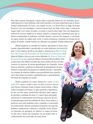 15
Para saber analisar, interpretar e opinar sobre a expansão urbana em seu município, procu-
rando preservar o meio ambiente onde estão inseridos, é de suma importância que os alunos
tenham conhecimento de como a sua cidade cresceu e se desenvolveu ao longo do tempo
histórico. Com esta abordagem, é possível desenvolver um olhar crítico sobre o entorno do
espaço onde vive o aluno, levando-o a avaliar o contexto deste lugar. Para este diagnóstico,
utilizam-se recursos didáticos de análise espacial e temporal que contribuem para que os
alunos compreendam as mudanças ocorridas durante o processo de ocupação e construção
do espaço urbano da cidade onde vivem. A autora estruturou o conteúdo no formato de um
projeto de estudo, visando facilitar sua aplicação em qualquer unidade educacional.
Dando sequência ao conteúdo do Caderno, apresentam-se textos estru-
turados, disponibilizados e reproduzidos na versão eletrônica, em Acervo Di-
gital. A este conjunto, devido ao seu objetivo, denominou-se Material Didá-
tico como Ferramenta Facilitadora da Transmissão do Conhecimento. Esse
Material Didático inicia-se com o texto intitulado Da Teoria à Prática do
Ensino da Geografia, escrito por Márcia Cristina de Oliveira Mello. Nele,
a autora tem como objetivo ressaltar que teoria e prática devem ser indis-
sociáveis no processo de ensino-aprendizagem em Geografia. Assim,
busca-se subsidiar o professor na elaboração do planejamento da aula;
destacar a importância da pesquisa no trabalho docente; e apresentar
um conjunto de materiais didáticos que possibilitem boas experiên-
cias e boas formas de ensinar, contribuindo para o aprimoramento
do ensino de Geografia nas escolas.
Dando sequência aos temas, destaca-se o texto A Carto-
grafia Tátil: mapas e gráficos táteis em aulas inclusivas, dos au-
tores Bruno Zucherato, Paula Cristiane Strina Juliasz e Maria
Isabel Castreghini de Freitas, os quais apontam a importância
de que, nos dias atuais, profissionais docentes sejam capazes
de perceber a realidade do aluno. E, a partir dessa percepção,
estruturem os conhecimentos de forma que o processo de ensi-
no-aprendizagem parta da realidade do aluno. Nessa prática, o
professor atua como mediador entre a realidade e a construção
do conhecimento. Quando ensinamos Geografia a um cego não
podemos simplesmente verbalizar o conteúdo escrito, descre-
ver elementos da paisagem, ou elaborar os mapas em baixo
ou alto relevo. Temos que mergulhar em um mundo onde os
conhecimentos são construídos de outra forma.
foto:DalnerPalomo
 