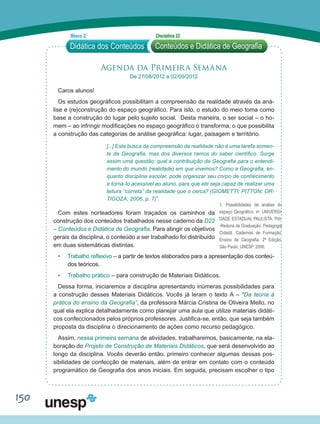 150
Agenda da Primeira Semana
De 27/08/2012 a 02/09/2012
Caros alunos!
Os estudos geográficos possibilitam a compreensão da realidade através da aná-
lise e (re)construção do espaço geográfico. Para isto, o estudo do meio toma como
base a construção do lugar pelo sujeito social. Desta maneira, o ser social – o ho-
mem – ao infringir modificações no espaço geográfico o transforma, o que possibilita
a construção das categorias de análise geográfica: lugar, paisagem e território.
[...] Esta busca da compreensão da realidade não é uma tarefa somen-
te da Geografia, mas dos diversos ramos do saber científico. Surge
assim uma questão; qual a contribuição da Geografia para o entendi-
mento do mundo (realidade) em que vivemos? Como a Geografia, en-
quanto disciplina escolar, pode organizar seu corpo de conhecimento
e torna-lo acessível ao aluno, para que ele seja capaz de realizar uma
leitura “correta” da realidade que o cerca? (GIOMETTI; PITTON; OR-
TIGOZA, 2006, p. 7)1
.
Com estes norteadores foram traçados os caminhos da
construção dos conteúdos trabalhados nesse caderno da D22
– Conteúdos e Didática de Geografia. Para atingir os objetivos
gerais da disciplina, o conteúdo a ser trabalhado foi distribuído
em duas sistemáticas distintas.
•	 Trabalho reflexivo – a partir de textos elaborados para a apresentação dos conteú-
dos teóricos.
•	 Trabalho prático – para construção de Materiais Didáticos.
Dessa forma, iniciaremos a disciplina apresentando inúmeras possibilidades para
a construção desses Materiais Didáticos. Vocês já leram o texto A – “Da teoria à
prática do ensino da Geografia”, da professora Márcia Cristina de Oliveira Mello, no
qual ela explica detalhadamente como planejar uma aula que utilize materiais didáti-
cos confeccionados pelos próprios professores. Justifica-se, então, que seja também
proposta da disciplina o direcionamento de ações como recurso pedagógico.
Assim, nessa primeira semana de atividades, trabalharemos, basicamente, na ela-
boração do Projeto de Construção de Materiais Didáticos, que será desenvolvido ao
longo da disciplina. Vocês deverão então, primeiro conhecer algumas dessas pos-
sibilidades de confecção de materiais, além de entrar em contato com o conteúdo
programático de Geografia dos anos iniciais. Em seguida, precisam escolher o tipo
Didática dos Conteúdos
Bloco 2 Disciplina 22
Conteúdos e Didática de Geografia
1. Possibilidades de análise do
espaço Geográfico. In: UNIVERSI-
DADE ESTADUAL PAULISTA. Pró-
-Reitoria de Graduação. Pedagogia
Cidadã: Cadernos de Formação:
Ensino de Geografia. 2ª Edição.
São Paulo: UNESP, 2006.
 