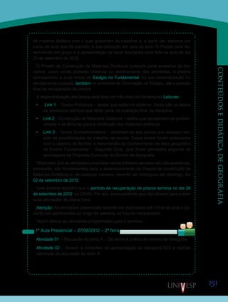 151
CONTEÚDOSEDIDÁTICADEGEOGRAFIA
de material didático com o qual gostariam de trabalhar e, a partir daí, elaborar um
plano de aula que dê subsídio à sua utilização em sala de aula. O Projeto será de-
senvolvido em grupo e a apresentação de seus resultados será feita na aula do dia
20 de setembro de 2012.
O Projeto de Construção de Materiais Didáticos comporá parte avaliativa da dis-
ciplina, como vocês poderão observar no detalhamento das atividades, e poderá
corresponder a duas horas de Estágio no Fundamental, se sua sistematização for
devidamente postada, também no ambiente de Orientação de Estágio, até o período
final da recuperação de prazos.
A disponibilização dos textos será feita em três links na Ferramenta Leituras:
•	 Link 1 – Textos Principais – textos que estão no caderno. Estes são os textos
de conteúdos teóricos que farão parte da avaliação final da disciplina.
•	 Link 2 – Construção de Materiais Didáticos – textos que apresentam as possibi-
lidades e as técnicas para a confecção dos materiais didáticos.
•	 Link 3 – Textos Complementares – destinam-se aos alunos que desejam am-
pliar as possibilidades de trabalho na escola. Esses textos foram elaborados
com o objetivo de facilitar a transmissão do conhecimento da área geográfica
no Ensino Fundamental – Segundo Ciclo, pois foram pensados segundo as
abordagens da Proposta Curricular do Ensino de Geografia.
Observem que as atividades propostas nessa primeira semana não são avaliativas,
entretanto, são fundamentais para o desenvolvimento do Projeto de construção de
Materiais Didáticos e, de qualquer maneira, deverão ser entregues até domingo, dia
02 de setembro de 2012.
Vale lembrar também que o período de recuperação de prazos termina no dia 26
de setembro de 2012, às 23h55. Por isto, aconselhamos que não deixem para postar
suas atividades de última hora.
Atenção: As atividades presenciais deverão ser publicadas até o final da aula e po-
derão ser aprimoradas ao longo da semana, se houver necessidade.
Vejam abaixo as atividades programadas para a semana:
1ª Aula Presencial – 27/08/2012 – 2ª feira
Atividade 01 – Discussão do texto A – Da teoria à prática do ensino da Geografia.
Atividade 02 – Assistir à entrevista de apresentação da disciplina D22 e realizar
retomada da discussão do texto A.
Sai
Saib
 