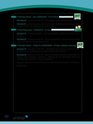 152
1º Período Virtual – 28 e 29/08/2012 – 3ª e 4ª feira
Atividade 03 – Assistir ao vídeo 01 – A Construção de Materiais Didáticos.
Atividade 04 – Leitura dos textos sobre Construção de Materiais e definição do tema
do plano de aula, por meio dos Fóruns de grupo.
2ª Aula Presencial – 30/08/2012 – 5ª feira
Atividade 05 – Leitura do texto 01 – Uma aproximação à Didática do ensino de Ge-
ografia.
Atividade 06 – Assistir ao vídeo 02 – O que é geografia?, e participar da discussão
sobre os conteúdos trabalhados na aula.
2º Período Virtual – 31/08, 01 e 02/09/2012 – 6ª feira, sábado e domingo
Atividade 07 – Assistir ao vídeo 03 – Conteúdos da Geografia no Ensino Funda-
mental e iniciar as reflexões para a elaboração do Plano de Aula.
Atividade 08 – Leitura do texto 02 – Leitura do espaço geográfico através das ca-
tegorias: lugar, paisagem e território, e participar de uma discussão sobre seus
conteúdos pelo Fórum 01 – Espaço geográfico.
Qualquer problema, por favor, entrem em contato com seu Orientador de Disciplina.
Boa semana!
S
Sa
Sai
 