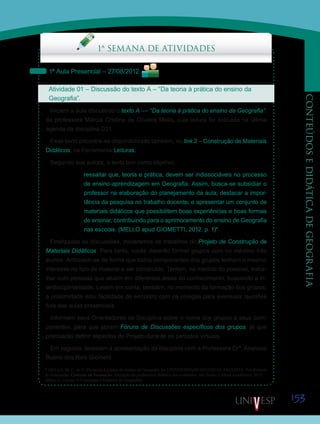 153
CONTEÚDOSEDIDÁTICADEGEOGRAFIA
Saiba Mais
1ª SEMANA DE ATIVIDADES
1ª Aula Presencial – 27/08/2012
Atividade 01 – Discussão do texto A – “Da teoria à prática do ensino da
Geografia”.
Iniciem a aula discutindo o texto A –– “Da teoria à prática do ensino da Geografia”,
da professora Márcia Cristina de Oliveira Mello, cuja leitura foi indicada na última
agenda da disciplina D21.
Esse texto encontra-se disponibilizado também, no link 2 – Construção de Materiais
Didáticos, na Ferramenta Leituras.
Segundo sua autora, o texto tem como objetivo,
ressaltar que, teoria e prática, devem ser indissociáveis no processo
de ensino-aprendizagem em Geografia. Assim, busca-se subsidiar o
professor na elaboração do planejamento da aula; destacar a impor-
tância da pesquisa no trabalho docente; e apresentar um conjunto de
materiais didáticos que possibilitem boas experiências e boas formas
de ensinar, contribuindo para o aprimoramento do ensino de Geografia
nas escolas. (MELLO apud GIOMETTI, 2012. p. 1)*.
Finalizadas as discussões, iniciaremos os trabalhos do Projeto de Construção de
Materiais Didáticos. Para tanto, vocês deverão formar grupos com no máximo três
alunos. Articulem-se de forma que todos componentes dos grupos tenham o mesmo
interesse no tipo de material a ser construído. Tentem, na medida do possível, traba-
lhar com pessoas que atuem em diferentes áreas do conhecimento, buscando a in-
terdisciplinaridade. Levem em conta, também, no momento da formação dos grupos,
a proximidade e/ou facilidade de encontro com os colegas para eventuais reuniões
fora das aulas presenciais.
Informem seus Orientadores de Disciplina sobre o nome dos grupos e seus com-
ponentes, para que abram Fóruns de Discussões específicos dos grupos, já que
precisarão definir aspectos do Projeto durante os períodos virtuais.
Em seguida, assistam à apresentação da disciplina com a Professora Drª. Analúcia
Bueno dos Reis Giometti.
Saiba Mais
Saiba Mais
* MELLO, M. C. de O. Da teoria à prática do ensino da Geografia. In: UNIVERSIDADE ESTADUAL PAULISTA. Pró-Reitoria
de Graduação. Caderno de Formação: formação de professores didática dos conteúdos. São Paulo: Cultura Acadêmica, 2012.
(Bloco 2, volume 9, Conteúdos e Didática de Geografia).
 