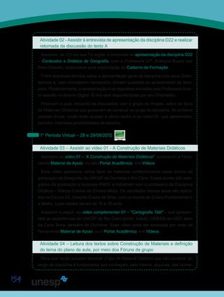 154
Atividade 02 - Assistir à entrevista de apresentação da disciplina D22 e realizar
retomada da discussão do texto A
Assistam, às 21h em sua TV digital, à entrevista de apresentação da disciplina D22
– Conteúdos e Didática de Geografia, com a Professora Drª. Analúcia Bueno dos
Reis Giometti, responsável pela organização do Caderno de Formação.
Tirem eventuais dúvidas sobre a apresentação geral da disciplina com seus Orien-
tadores e, caso considerem necessário, enviem questões ao apresentador da disci-
plina. Posteriormente, a apresentação e as respostas enviadas pela Professora Auto-
ra estarão no Acervo Digital. O link será disponibilizado por seu Orientador.
Finalizem a aula, iniciando as discussões com o grupo do Projeto, sobre os tipos
de Materiais Didáticos que gostariam de construir ao longo da disciplina. No próximo
período virtual, vocês terão acesso a vários textos e ao vídeo 01, que apresentam,
também, inúmeras possibilidades de escolha.
1° Período Virtual – 28 e 29/08/2012
Atividade 03 – Assistir ao vídeo 01 - A Construção de Materiais Didáticos
Assistam ao vídeo 01 – “A Construção de Materiais Didáticos”, acessando a Ferra-
menta Material de Apoio, ou pelo Portal Acadêmico, link Vídeos.
Esse vídeo apresenta vários tipos de materiais confeccionados pelos alunos da
graduação de Geografia da UNESP de Ourinhos e Rio Claro. Esses alunos são esta-
giários da graduação e bolsistas PIBID, e trabalham com a professora da Disciplina
Didática – Márcia Cristina de Oliveira Mello. Os resultados dessas aulas são aplica-
dos na Escola EE Josepha Cubas da Silva, com os alunos do Ensino Fundamental II
e Médio, cujas idades variam de 10 a 18 anos.
Assistam a seguir, ao vídeo complementar 01 – “Cartografia Tátil” – que apresen-
tará as experiências da UNESP de Rio Claro (profa. Isabel), LEMADI da USP, além
da Carla Sena, também de Ourinhos. Esse vídeo pode ser acessado por meio da
Ferramenta Material de Apoio, ou o Portal Acadêmico, link Vídeos.
Atividade 04 – Leitura dos textos sobre Construção de Materiais e definição
do tema do plano de aula, por meio dos Fóruns de grupo
Para que vocês possam escolher o tipo de Material Didático que vão construir ao
longo da disciplina é fundamental que conheçam, pelo menos, algumas, das inúme-
Saiba Mais
Saiba Mais
 