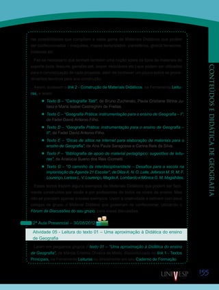 155
CONTEÚDOSEDIDÁTICADEGEOGRAFIA
ras possibilidades que compõem a vasta gama de Materiais Didáticos que podem
ser confeccionados – maquetes, mapas texturizados, planisférios, globos terrestres,
bússolas etc.
Faz-se necessário que tenham também uma noção sobre os tipos de materiais de
suporte (cola, tesoura, garrafas pet, isopor, recicláveis etc.) que podem ser utilizados
para a concretização de cada proposta, além de conhecer um pouco sobre os proce-
dimentos técnicos para sua construção.
Assim, acessem o link 2 - Construção de Materiais Didáticos, na Ferramenta Leitu-
ras, e leiam:
’’ Texto B – “Cartografia Tátil”, de Bruno Zucherato, Paula Cristiane Strina Ju-
liasz e Maria Isabel Castreghini de Freitas.
’’ Texto C – “Geografia Prática: instrumentação para o ensino de Geografia – I”,
de Fadel David Antonio Filho.
’’ Texto D – “Geografia Prática: instrumentação para o ensino de Geografia –
II”, de Fadel David Antonio Filho.
’’ Texto E – “Dicas de sítios na Internet para elaboração de materiais para o
ensino de Geografia”, de Ana Paula Saragossa e Carina Reis da Silva.
’’ Texto F – “Bibliografia de apoio de material pedagógico: sugestões de leitu-
ras”, de Analúcia Bueno dos Reis Giometti.
’’ Texto G – “O caminho da interdisciplinaridade – Desafios para a escola na
implantação da Agenda 21 Escolar”, de Dilza A. N. O. Leite, Jeferson M. R. M. F.
Lourenço, Larissa L. V. Lourenço, Magda A. Lombardo e Mônica G. M. Magalhães.
Esses textos trazem alguns exemplos de Materiais Didáticos que podem ser facil-
mente construídos por vocês e por professores de todos os níveis de ensino. Mas
não se prendam apenas a esses exemplos. Usem a criatividade e definam com seus
colegas de grupo, o Material Didático que gostariam de confeccionar, utilizando o
Fórum de Discussões do seu grupo, para essas discussões.
2ª Aula Presencial – 30/08/2012
Atividade 05 - Leitura do texto 01 – Uma aproximação à Didática do ensino
de Geografia
Leiam em pequenos grupos o texto 01 – “Uma aproximação à Didática do ensino
de Geografia”, de Márcia Cristina Oliveira de Mello, disponibilizado no link 1 - Textos
Principais, na Ferramenta Leituras ou diretamente em seu Caderno de Formação.
Saiba Mais
Saiba Mais
 