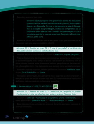 156
Segundo a autora do texto, este
tem como objetivo propiciar uma aproximação acerca das discussões
que envolvem os elementos constitutivos do processo ensino-apren-
dizagem em Geografia. Ao focar o planejamento, a aula de Geogra-
fia e a avaliação da aprendizagem, destaca-se a importância de se
considerar quem aprende e seu contexto de aprendizagem; o que é
importante aprender; e para quê se aprende Geografia na Escola hoje.
(MELLO, 2012. p.21).
Anotem os pontos que chamaram mais a atenção do grupo, pois retomaremos as
discussões logo após a apresentação do vídeo 02.
Atividade 06 – Assistir ao vídeo 02 – O que é geografia?, e participar da
discussão sobreos conteúdos trabalhados na aula
Assistam, às 20h ou 21h15 em sua TV digital, ao vídeo 02 – “O que é Geografia?”.
Trata-se, basicamente, de um programa conceitual que apresenta os motivos para
se estudar Geografia; o seu campo de estudo e as relações que estabelece com as
outras ciências. Aborda, ainda, brevemente, estudos geográficos que discorrem so-
bre a Geografia ontem e hoje, destacando seus avanços com o uso das tecnologias.
Esse vídeo pode ser acessado, também, por meio da Ferramenta Material de Apoio,
ou pelo Portal Acadêmico, link Vídeos.
Finalizada a apresentação, discutam com a classe os pontos que mais chamaram a
atenção do grupo em relação ao vídeo e ao texto 01, e debatam sobre a importância
da Didática na transmissão do conhecimento geográfico.
2° Período Virtual – 31/08, 01 e 02/09/2012
Atividade 07 – Assistir ao vídeo 03 – Conteúdos da Geografia no Ensino
Fundamental e iniciar as reflexões para a elaboração do Plano de Aula
Assistam ao vídeo 03 – “Conteúdos da Geografia no Ensino Fundamental”, aces-
sando a Ferramenta Material de Apoio, ou o Portal Acadêmico, link Vídeos.
Esse vídeo aponta os conteúdos do ensino de Geografia abordados nos anos do
Ensino Fundamental.
Saiba Mais
Saiba Mais
 