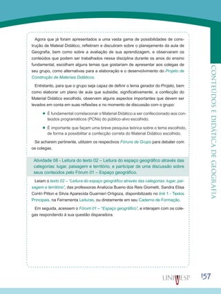157
CONTEÚDOSEDIDÁTICADEGEOGRAFIA
Agora que já foram apresentados a uma vasta gama de possibilidades de cons-
trução de Mateial Didático, refletiram e discutiram sobre o planejamento da aula de
Geografia, bem como sobre a avaliação de sua aprendizagem, e observaram os
conteúdos que podem ser trabalhados nessa disciplina durante os anos do ensino
fundamental, escolham alguns temas que gostariam de apresentar aos colegas de
seu grupo, como alternativas para a elaboração e o desenvolvimento do Projeto de
Construção de Materiais Didáticos.
Entretanto, para que o grupo seja capaz de definir o tema gerador do Projeto, bem
como elaborar um plano de aula que subsidie, significativamente, a confecção do
Material Didático escolhido, observem alguns aspectos importantes que devem ser
levados em conta em suas reflexões e no momento de discussão com o grupo:
’’ É fundamental correlacionar o Material Didático a ser confeccionado aos con-
teúdos programáticos (PCNs) do público-alvo escolhido.
’’ É importante que façam uma breve pesquisa teórica sobre o tema escolhido,
de forma a possibilitar a confecção correta do Material Didático escolhido.
Se acharem pertinente, utilizem os respectivos Fóruns de Grupo para debater com
os colegas.
Atividade 08 - Leitura do texto 02 – Leitura do espaço geográfico através das
categorias: lugar, paisagem e território, e participar de uma discussão sobre
seus conteúdos pelo Fórum 01 – Espaço geográfico.
Leiam o texto 02 – “Leitura do espaço geográfico através das categorias: lugar, pai-
sagem e território”, das professoras Analúcia Bueno dos Reis Giometti, Sandra Elisa
Contri Pitton e Silvia Aparecida Guarnieri Ortigoza, disponibilizado no link 1 - Textos
Principais, na Ferramenta Leituras, ou diretamente em seu Caderno de Formação.
Em seguida, acessem o Fórum 01 – “Espaço geográfico”, e interajam com os cole-
gas respondendo à sua questão disparadora.
 