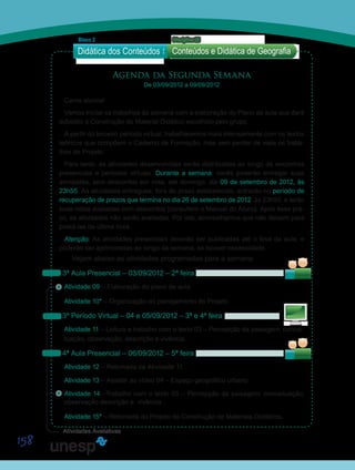 158
Agenda da Segunda Semana
De 03/09/2012 a 09/09/2012
Caros alunos!
Vamos iniciar os trabalhos da semana com a elaboração do Plano de aula que dará
subsídio à Construção do Material Didático escolhido pelo grupo.
A partir do terceiro período virtual, trabalharemos mais intensamente com os textos
teóricos que compõem o Caderno de Formação, mas sem perder de vista os traba-
lhos do Projeto.
Para tanto, as atividades desenvolvidas serão distribuídas ao longo de encontros
presenciais e períodos virtuais. Durante a semana, vocês poderão entregar suas
atividades, sem descontos em nota, até domingo, dia 09 de setembro de 2012, às
23h55. As atividades entregues, fora do prazo estabelecido, entrarão no período de
recuperação de prazos que termina no dia 26 de setembro de 2012, às 23h55, e terão
suas notas avaliadas com descontos (consultem o Manual do Aluno). Após esse pra-
zo, as atividades não serão avaliadas. Por isto, aconselhamos que não deixem para
postá-las de última hora.
Atenção: As atividades presenciais deverão ser publicadas até o final da aula, e
poderão ser aprimoradas ao longo da semana, se houver necessidade.
Vejam abaixo as atividades programadas para a semana:
3ª Aula Presencial – 03/09/2012 – 2ª feira
Atividade 09 – Elaboração do plano de aula.
Atividade 10* – Organização do planejamento do Projeto.
3º Período Virtual – 04 e 05/09/2012 – 3ª e 4ª feira
Atividade 11 – Leitura e trabalho com o texto 03 – Percepção da paisagem: concei-
tuação, observação, descrição e vivência.
4ª Aula Presencial – 06/09/2012 – 5ª feira
Atividade 12 – Retomada da Atividade 11.
Atividade 13 – Assistir ao vídeo 04 – Espaço geográfico urbano.
Atividade 14 –Trabalho com o texto 03 – Percepção da paisagem: conceituação,
observação descrição e vivência.
Atividade 15* – Retomada do Projeto de Construção de Materiais Didáticos.
Didática dos Conteúdos
Bloco 2 Disciplina 22
Conteúdos e Didática de Geografia
S
Sa
S
Sa
Sa
Sai
Atividades Avaliativas
 