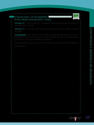 159
CONTEÚDOSEDIDÁTICADEGEOGRAFIA
4º Período Virtual – 07, 08 e 09/09/2012
6ª feira, sábado e domingo (07/09 – feriado)
Atividade 16 – Leiam o texto 04 – Paisagem: síntese das heranças da relação da
sociedade com o espaço.
Atividade 17 – Pesquisa sobre debates para definição do novo Código Florestal
Brasileiro.
(*) Importante: Para o desenvolvimento das propostas das Atividades 10 e 15, res-
pectivamente nas aulas dos dias 03 e 06 de setembro de 2012, levem material de
suporte para a confecção dos Materiais Didáticos.
Qualquer problema, por favor, entrem em contato com seu Orientador de Disciplina.
Boa semana!
Saiba
 