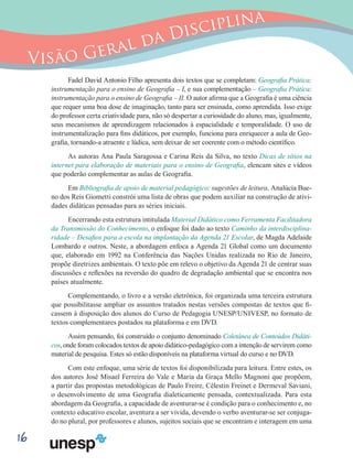 16
Visão Geral da Disciplina
Fadel David Antonio Filho apresenta dois textos que se completam: Geografia Prática:
instrumentação para o ensino de Geografia – I, e sua complementação – Geografia Prática:
instrumentação para o ensino de Geografia – II. O autor afirma que a Geografia é uma ciência
que requer uma boa dose de imaginação, tanto para ser ensinada, como aprendida. Isso exige
do professor certa criatividade para, não só despertar a curiosidade do aluno, mas, igualmente,
seus mecanismos de aprendizagem relacionados à espacialidade e temporalidade. O uso de
instrumentalização para fins didáticos, por exemplo, funciona para enriquecer a aula de Geo-
grafia, tornando-a atraente e lúdica, sem deixar de ser coerente com o método científico.
As autoras Ana Paula Saragossa e Carina Reis da Silva, no texto Dicas de sítios na
internet para elaboração de materiais para o ensino de Geografia, elencam sites e vídeos
que poderão complementar as aulas de Geografia.
Em Bibliografia de apoio de material pedagógico: sugestões de leitura, Analúcia Bue-
no dos Reis Giometti constrói uma lista de obras que podem auxiliar na construção de ativi-
dades didáticas pensadas para as séries iniciais.
Encerrando esta estrutura intitulada Material Didático como Ferramenta Facilitadora
da Transmissão do Conhecimento, o enfoque foi dado ao texto Caminho da interdisciplina-
ridade – Desafios para a escola na implantação da Agenda 21 Escolar, de Magda Adelaide
Lombardo e outros. Neste, a abordagem enfoca a Agenda 21 Global como um documento
que, elaborado em 1992 na Conferência das Nações Unidas realizada no Rio de Janeiro,
propõe diretrizes ambientais. O texto põe em relevo o objetivo da Agenda 21 de centrar suas
discussões e reflexões na reversão do quadro de degradação ambiental que se encontra nos
países atualmente.
Complementando, o livro e a versão eletrônica, foi organizada uma terceira estrutura
que possibilitasse ampliar os assuntos tratados nestas versões compostas de textos que fi-
cassem à disposição dos alunos do Curso de Pedagogia UNESP/UNIVESP, no formato de
textos complementares postados na plataforma e em DVD.
Assim pensando, foi construído o conjunto denominado Coletânea de Conteúdos Didáti-
cos, onde foram colocados textos de apoio didático-pedagógico com a intenção de servirem como
material de pesquisa. Estes só estão disponíveis na plataforma virtual do curso e no DVD.
Com este enfoque, uma série de textos foi disponibilizada para leitura. Entre estes, os
dos autores José Misael Ferreira do Vale e Maria da Graça Mello Magnoni que propõem,
a partir das propostas metodológicas de Paulo Freire, Célestin Freinet e Dermeval Saviani,
o desenvolvimento de uma Geografia dialeticamente pensada, contextualizada. Para esta
abordagem da Geografia, a capacidade de aventurar-se é condição para o conhecimento e, no
contexto educativo escolar, aventura a ser vivida, devendo o verbo aventurar-se ser conjuga-
do no plural, por professores e alunos, sujeitos sociais que se encontram e interagem em uma
 
