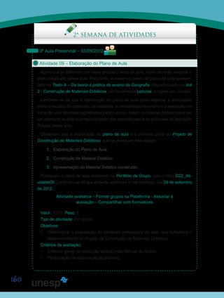 160
2ª SEMANA DE ATIVIDADES
3ª Aula Presencial – 03/09/2012
Atividade 09 – Elaboração do Plano de Aula
Agora que já definiram com seus grupos o tema da aula, vocês deverão elaborar o
plano detalhado dessa aula. Para tanto, acessem o roteiro do plano de aula apresen-
tado no Texto A – Da teoria à prática do ensino da Geografia, disponibilizado no link
2 - Construção de Materiais Didáticos, na Ferramenta Leituras, e sigam seu modelo.
Lembrem-se de que a elaboração do plano de aula deve objetivar a articulação
entre a escolha do conteúdo, os objetivos, a metodologia de ensino e a avaliação em
torno de uma atividade significativa para o aluno. Assim, o material didático deve ser
um elemento auxiliar e pontencializador das aprendizagens no processo de aplicação
(futura) dessa aula.
Observem que a elaboração do plano de aula é a primeira parte do Projeto de
Construção de Materiais Didáticos, que se divide em três etapas:
1.	 Elaboração do Plano de Aula.
2.	 Construção de Material Didático.
3.	 Apresentação do Material Didático construído.
Publiquem o plano de aula elaborado no Portfólio de Grupo, com o título D22_Ati-
vidade09. Lembrem-se de que poderão aprimorá-lo até domingo, dia 09 de setembro
de 2012.
Atividade avaliativa – Formar grupos na Plataforma - Associar à
avaliação – Compartilhar com formadores
Valor: 10.00 Peso: 3
Tipo de atividade: Em grupo.
Objetivos:
•	 Sistematizar a preparação do conteúdo pedagógico da aula, que subsidiará o
desenvolvimento do Projeto de Construção de Materiais Didáticos.
Critérios de avaliação:
•	 Critérios gerais de produção textual (vide Manual do Aluno).
•	 Participação na elaboração do trabalho.
Saiba Mais
Saiba Mais
Saiba Mais
 