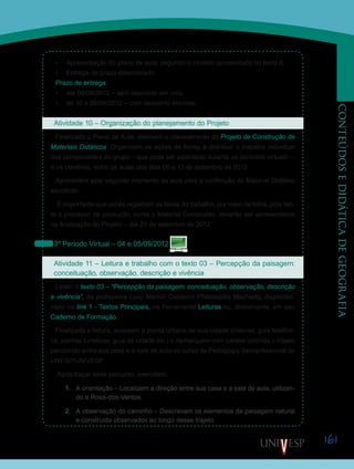 161
CONTEÚDOSEDIDÁTICADEGEOGRAFIA
•	 Apresentação do plano de aula, segundo o modelo apresentado no texto A.
•	 Entrega no prazo determinado.
Prazo de entrega:
•	 até 09/09/2012 – sem desconto em nota.
•	 de 10 a 26/09/2012 – com desconto em nota.
Atividade 10 – Organização do planejamento do Projeto
Finalizado o Plano de Aula, retomem o planejamento do Projeto de Construção de
Materiais Didáticos. Organizem as ações de forma a distribuir o trabalho individual
dos componentes do grupo – que pode ser adiantado durante os períodos virtuais –,
e os coletivos, entre as aulas dos dias 06 e 13 de setembro de 2012.
Aproveitem este segundo momento da aula para a confecção do Material Didático
escolhido.
É importante que vocês registrem as fases do trabalho, por meio de fotos, pois tan-
to o processo de produção, como o Material Construído, deverão ser apresentados
na finalização do Projeto – dia 20 de setembro de 2012.
3º Período Virtual – 04 e 05/09/2012
Atividade 11 – Leitura e trabalho com o texto 03 – Percepção da paisagem:
conceituação, observação, descrição e vivência
Leiam o texto 03 – “Percepção da paisagem: conceituação, observação, descrição
e vivência”, da professora Lucy Marion Calderini Philadelpho Machado, disponibili-
zado no link 1 - Textos Principais, na Ferramenta Leituras ou, diretamente, em seu
Caderno de Formação.
Finalizada a leitura, acessem a planta urbana de sua cidade (Internet, guia telefôni-
co, plantas turísticas, guia da cidade etc.) e demarquem com caneta colorida o trajeto
percorrido entre sua casa e a sala de aula do curso de Pedagogia Semipresencial da
UNESP/UNIVESP.
Após traçar esse percurso, exercitem:
1.	 A orientação – Localizem a direção entre sua casa e a sala de aula, utilizan-
do a Rosa-dos-Ventos.
2.	 A observação do caminho – Descrevam os elementos da paisagem natural
e construída observados ao longo desse trajeto.
Saiba Mais
Saiba Mais
 