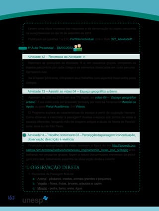 162
Levem uma cópia impressa das respostas e da demarcação do trajeto percorrido
na aula presencial do dia 06 de setembro de 2012.
Publiquem as questões 1 e 2 no Portfólio Individual, com o título D22_Atividade11.
4ª Aula Presencial – 06/09/2012
Atividade 12 – Retomada da Atividade 11
Retomem as produções da Atividade 11 e, em pequenos grupos, comparem os
trajetos percorridos por cada colega e os elementos destacados em cada percurso.
Comparem-nos.
Se acharem pertinente, completem seus trabalhos com aspectos observados pelos
colegas.
Atividade 13 – Assistir ao vídeo 04 – Espaço geográfico urbano
Assistam, às 20h ou 21h15 em sua TV digital, ao vídeo 04 – “Espaço geográfico
urbano”. Esse vídeo pode ser acessado também, por meio da Ferramenta Material de
Apoio, ou pelo Portal Acadêmico, link Vídeos.
O Programa explora as características do espaço a partir da ocupação humana.
Como observar e interpretar a paisagem? Analisa o espaço sob pontos de vistas e
escalas diferentes, lançando mão de imagens antigas e atuais da favela de Paraisó-
polis, zona sul de São Paulo.
Atividade14–Trabalhocomotexto03–Percepçãodapaisagem:conceituação,
observação descrição e vivência
Finalizada a apresentação do vídeo, acessem a figura do link http://lproweb.pro-
cempa.com.br/pmpa/prefpoa/turismo/usu_img/caminhos_rurais_poa_(256).jpg e tra-
balhando em pequenos grupos, façam a leitura dos principais elementos da paisa-
gem proposta, destacando aspectos de observação direta e indireta:
I. OBSERVAÇÃO DIRETA
1. Elementos de Paisagem Natural
a.	 Animal - pássaros, insetos, animais grandes e pequenos.
b.	 Vegetal - flores, frutos, árvores, arbustos e capim.
c.	 Mineral - pedra, barro, areia, água.
Saiba Mais
Saiba Mais
 