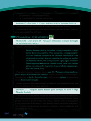 164
•	 até 09/09/2012 – sem desconto em nota.
•	 de 10 a 26/09/2012 – com desconto em nota.
Atividade 15 – Retomada do Projeto de Construção de Materiais Didáticos
Retomem e avancem no processo de confecção dos Materiais Didáticos.
Lembrem-se de registrar mais essa fase do trabalho, por meio de fotos, para com-
por a apresentação final do Projeto.
4º Período Virtual – 07, 08 e 09/09/2012
Atividade 16 - Leiam o texto 04 – Paisagem: síntese das heranças da relação
da sociedade com o espaço
Segundo a Professora Silvia,
Existem diversas maneiras de analisar o espaço geográfico – objeto
central da ciência geográfica. Para a geografia, o espaço geográfi-
co é uma totalidade, complexa e em constante transformação. Para
compreendê-lo, existem algumas categorias de análise que auxiliam
os diferentes estudos, tais como paisagem, lugar, região e território.
Essas categorias podem sofrer recortes escalar, neste caso, revelam
partes, momentos, enfim fragmentos da apreensão do espaço geográ-
fico. (ORTIGOZA, p.52)
Para saber mais sobre o assunto, leiam o texto 04 – “Paisagem: síntese das heran-
ças da relação da sociedade com o espaço”, de Silvia Aparecida Guarnieri Ortigoza,
disponibilizado no link 1 – Textos Principais, na Ferramenta Leituras, ou diretamente
em seu Caderno de Formação.
Anotem os pontos que mais chamaram sua atenção e as eventuais dúvidas para
serem discutidas na próxima aula presencial.
Atividade 17 – Pesquisa sobre debates para definição do novo Código
Florestal Brasileiro
Façam uma busca na Internet acerca dos debates que ocorreram durante o perí-
odo de discussão sobre a reformulação do novo Código Florestal Brasileiro. Nesse
período, tivemos um grande embate entre posturas a favor e contra as mudanças no
Código. Posicionem-se em relação a essa temática e levem, na próxima aula presen-
cial, conteúdos dessa pesquisa que ajudem a sustentar a argumentação que será
apresentada por vocês.
Saiba Mais
Saiba Mais
 
