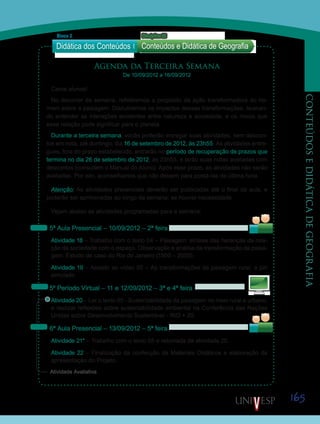 165
CONTEÚDOSEDIDÁTICADEGEOGRAFIA
Agenda da Terceira Semana
De 10/09/2012 a 16/09/2012
Caros alunos!
No decorrer da semana, refletiremos a propósito da ação transformadora do ho-
mem sobre a paisagem. Discutiremos os impactos dessas transformações, buscan-
do entender as interações existentes entre natureza e sociedade, e os riscos que
essa relação pode significar para o planeta.
Durante a terceira semana, vocês poderão entregar suas atividades, sem descon-
tos em nota, até domingo, dia 16 de setembro de 2012, às 23h55. As atividades entre-
gues, fora do prazo estabelecido, entrarão no período de recuperação de prazos que
termina no dia 26 de setembro de 2012, às 23h55, e terão suas notas avaliadas com
descontos (consultem o Manual do Aluno). Após esse prazo, as atividades não serão
avaliadas. Por isto, aconselhamos que não deixem para postá-las de última hora.
Atenção: As atividades presenciais deverão ser publicadas até o final da aula, e
poderão ser aprimoradas ao longo da semana, se houver necessidade.
Vejam abaixo as atividades programadas para a semana:
5ª Aula Presencial – 10/09/2012 – 2ª feira
Atividade 18 – Trabalho com o texto 04 – Paisagem: síntese das heranças da rela-
ção da sociedade com o espaço. Observação e análise da transformação da paisa-
gem. Estudo de caso do Rio de Janeiro (1500 – 2000).
Atividade 19 – Assistir ao vídeo 05 – As transformações da paisagem rural, e júri
simulado.
5º Período Virtual – 11 e 12/09/2012 – 3ª e 4ª feira
Atividade 20 – Ler o texto 05 - Sustentabilidade da paisagem no meio rural e urbano,
e realizar reflexões sobre sustentabilidade ambiental na Conferência das Nações
Unidas sobre Desenvolvimento Sustentável - RIO + 20.
6ª Aula Presencial – 13/09/2012 – 5ª feira
Atividade 21* – Trabalho com o texto 05 e retomada da atividade 20.
Atividade 22 – Finalização da confecção de Materiais Didáticos e elaboração da
apresentação do Projeto.
Didática dos Conteúdos
Bloco 2 Disciplina 22
Conteúdos e Didática de Geografia
Sai
Saib
Sai
Saib
Saib
Saiba
Atividade Avaliativa
 
