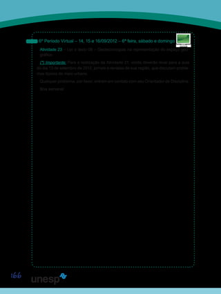 166
6º Período Virtual – 14, 15 e 16/09/2012 – 6ª feira, sábado e domingo
Atividade 23 – Ler o texto 06 – Geotecnologias na representação do espaço geo-
gráfico.
(*) Importante: Para a realização da Atividade 21, vocês deverão levar para a aula
do dia 13 de setembro de 2012, jornais e revistas de sua região, que discutam proble-
mas típicos do meio urbano.
Qualquer problema, por favor, entrem em contato com seu Orientador de Disciplina.
Boa semana!
Sai
 