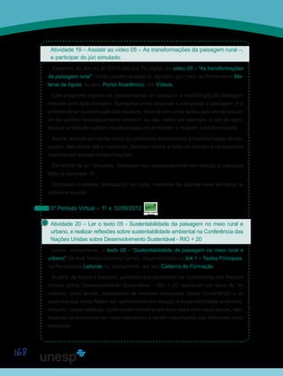 168
Atividade 19 – Assistir ao vídeo 05 – As transformações da paisagem rural –,
e participar do júri simulado.
Assistam, às 20h ou às 21h15 em sua TV digital, ao vídeo 05 – “As transformações
da paisagem rural”. Vocês podem acessá-lo, também, por meio da Ferramenta Ma-
terial de Apoio, ou pelo Portal Acadêmico, link Vídeos.
Este programa explora as características do espaço e a modificação da paisagem
imposta pela ação humana. Apresenta como observar e interpretar a paisagem, e a
problematizar a construção dos espaços, levando em conta ações que vão ao encon-
tro de valores “ecologicamente corretos” ou não, como por exemplo: o uso de agro-
tóxicos; a falta de cuidado na exploração do ambiente; o respeito à biodiversidade.
Assim, levando em conta todos os conteúdos relacionados à transformação da pai-
sagem, estudados até o momento, discutam sobre a ação do homem e os aspectos
impactantes dessas transformações.
Em forma de júri simulado, defendam seu posicionamento em relação à pesquisa
feita na atividade 17.
Concluam o debate, destacando na lousa, maneiras de abordar essa temática no
cotidiano escolar.
5º Período Virtual – 11 e 12/09/2012
Atividade 20 – Ler o texto 05 - Sustentabilidade da paisagem no meio rural e
urbano, e realizar reflexões sobre sustentabilidade ambiental na Conferência das
Nações Unidas sobre Desenvolvimento Sustentável - RIO + 20
Leiam, atentamente, o texto 05 - “Sustentabilidade da paisagem no meio rural e
urbano”, de Ana Tereza Caceres Cortez, disponibilizado no link 1 – Textos Principais,
na Ferramenta Leituras ou, diretamente, em seu Caderno de Formação.
A partir da leitura e traçando paralelos aos resultados da Conferência das Nações
Unidas sobre Desenvolvimento Sustentável – Rio + 20, escrevam um texto de, no
máximo, duas laudas, destacando as maiores conquistas dessa Conferência e os
aspectos que ainda faltam ser aprimorados em relação à sustentabilidade ambiental.
Incluam, nessa redação, como vocês trabalhariam esse tema com seus alunos, des-
tacando os elementos de maior relevância a serem trabalhados nos diferentes anos
escolares.
Saiba Mais
Saiba Mais
 
