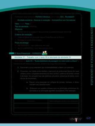 169
CONTEÚDOSEDIDÁTICADEGEOGRAFIA
Publiquem seus textos no Portfólio Individual, com o título D22_ Atividade20.
Atividade avaliativa - Associar à avaliação – Compartilhar com formadores
Valor: 10.00 Peso: 3
Tipo de atividade: Individual
Objetivos:
•	 Refletir sobre os aspectos relacionados à sustentabilidade ambiental.
Critérios de avaliação:
•	 Critérios gerais de produção textual (vide Manual do Aluno).
•	 Entrega no prazo determinado.
Prazo de entrega:
•	 até 16/09/2012 – sem desconto em nota.
•	 de 17 a 26/09/2012 – com desconto em nota.
6ª Aula Presencial – 13/09/2012
Atividade 21 – Trabalho com o texto 05 e retomada da atividade 20	
Com base no texto 05 – “Sustentabilidade da paisagem no meio rural e urbano”, e
trabalhando em pequenos grupos, realizem as seguintes propostas:
1.	 Escrevam o que entendem por sustentabilidade e deem um exemplo.
2.	 Procurem, na cidade onde residem, exemplos de problemas típicos do meio
urbano como: congestionamentos na área central, carência de áreas verdes
e de lazer, lixo lançado nas vias públicas e bueiros, presença de lixões, ocor-
rência de enchentes.
a.	 Façam uma pesquisa em artigos de jornais, revistas, e docu-
mentem seu levantamento.
b.	 Elaborem um quadro-síntese com os principais problemas ob-
servados e os principais agentes causadores. Por exemplo:
Problemas Principais agentes
Enchentes Impermeabilização do solo e lixo nos bueiros
Saiba Mais
Saiba Mais
 