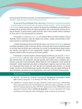 17
forma particular de leitura do mundo. Essa discussão aparece no texto Ensino de Geografia,
Desafios e Sugestões para a Prática Educativa Escolar.
De autoria de Neuza Machado Vieira, dois textos: Orientação e localização geográfica
– o uso do relógio do Sol, da bússola e de mapas, e Globo terrestre – leitura, interpretação
e localização, foram escritos com o objetivo de desenvolver habilidades que possibilitem a
compreensão do princípio básico da ciência geográfica, que é a localização, descrita em ter-
mos de direção. A autora mostra o globo terrestre como o único modelo icônico verdadeiro
da Terra, pois é a sua representação em miniatura.
Na sequência, o texto Que horas são?, de Analúcia Bueno dos Reis Giometti e Neuza
Machado Vieira, transmite a ideia de relação entre tempo e espaço, demonstrando as dife-
renças horárias na superfície do planeta.
A autora Paula Regina de Jesus Pinsetta Pavarina, com o texto Globalização, apresenta
um debate introdutório sobre o tema que aborda. Afirma que não se trata, nem pretensamen-
te, de tentar fugir de clichês, pois a expressão, em si, pode ser considerada um lugar-comum:
um conceito, uma palavra ou uma compreensão “mágica” sobre a realidade. Ela oferece
algumas reflexões sobre este processo de tornar-se global.
Finalizando os assuntos tratados, Adriana Capuano de Oliveira, em seu texto As Migra-
ções Internacionais: reflexões sobre seu percurso histórico-geográfico, mostra que as migra-
ções internacionais são, atualmente, uma das questões mais controversas e complexas que o
mundo e os governos vêm enfrentando. Muitos falam de “crise imigratória” ou do “perigo da
imigração”, sempre apontando para ideias e interpretações negativas acerca do tema, como
se as imigrações hoje fossem um “mal” que deve ser controlado pelos Estados. Ao mesmo
tempo, vivemos na era da Globalização, quando mercadorias e bens de capital desfrutam de
uma velocidade e quantidade de circulação jamais vistas antes na História da humanidade.
Referências
’’ BRASIL. Secretaria de Educação Fundamental. Parâmetros Curriculares Nacio-
nais: história e geografia. 3. ed. Brasília, DF: MEC: SEF, 2001. v. 5.
’’ GIOMETTI, Analúcia Bueno dos Reis; PITTON, Sandra Elisa Contri; ORTIGOZA,
Silvia Aparecida Guarnieri. Possibilidades de análise do espaço geográfico. In: GIO-
METTI, Analúcia Bueno dos Reis; PITTON, Sandra Elisa Contri; ORTIGOZA, Silvia
Aparecida Guarnieri (Orgs.). Ensino de geografia. 2. ed. rev. São Paulo: Ed. Unesp:
Pró-Reitoria de Graduação, 2006. (Pedagogia cidadã. Cadernos de formação).
 