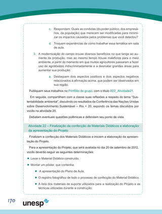 170
c.	 Respondam: Quais as condutas (do poder público, dos empresá-
rios, da população) que merecem ser modificadas para minimi-
zar os impactos causados pelos problemas que você detectou?
d.	 Troquem experiências de como trabalhar essa temática em sala
de aula.
3.	 A modernização do campo trouxe diversos benefícios no que tange ao au-
mento da produção, mas ao mesmo tempo trouxe malefícios para o meio
ambiente, a partir do momento em que muitos agricultores passaram a fazer
uso de agrotóxicos indiscriminadamente e a desmatar grandes áreas para
aumentar sua produção.
a.	 Destaquem dois aspectos positivos e dois aspectos negativos
relacionados à afirmação acima, que podem ser observados em
sua região.
Publiquem seus trabalhos no Portfólio de grupo, com o título D22_Atividade21.
Em seguida, compartilhem com a classe suas reflexões a respeito do tema “Sus-
tentabilidade ambiental”, discutindo os resultados da Conferência das Nações Unidas
sobre Desenvolvimento Sustentável – Rio + 20, expondo os temas discutidos por
vocês na atividade 20.
Debatam eventuais questões polêmicas e defendam seu ponto de vista.
Atividade 22 – Finalização da confecção de Materiais Didáticos e elaboração
da apresentação do Projeto
Finalizem a confecção dos Materiais Didáticos e iniciem a elaboração da apresen-
tação do Projeto.
Para a apresentação do Projeto, que será avaliada no dia 20 de setembro de 2012,
vocês deverão seguir as seguintes determinações:
’’ Levar o Material Didático construído.
’’ Montar um pôster, que contenha:
’’ A apresentação do Plano de Aula.
’’ O registro fotográfico de todo o processo de confecção do Material Didático.
’’ A lista dos materiais de suporte utilizados para a realização do Projeto e as
técnicas utilizadas durante a construção.
 