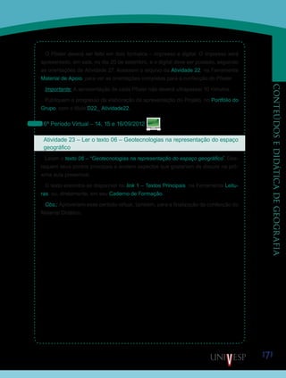 171
CONTEÚDOSEDIDÁTICADEGEOGRAFIA
O Pôster deverá ser feito em dois formatos – impresso e digital. O impresso será
apresentado, em sala, no dia 20 de setembro, e o digital deve ser postado, seguindo
as orientações da Atividade 27. Acessem o arquivo da Atividade 22, na Ferramenta
Material de Apoio, para ver as orientações completas para a confecção do Pôster.
Importante: A apresentação de cada Pôster não deverá ultrapassar 10 minutos.
Publiquem o progresso da elaboração da apresentação do Projeto, no Portfólio do
Grupo, com o título D22_ Atividade22.
6º Período Virtual – 14, 15 e 16/09/2012
Atividade 23 – Ler o texto 06 – Geotecnologias na representação do espaço
geográfico
Leiam o texto 06 – “Geotecnologias na representação do espaço geográfico”
. Des-
taquem seus pontos principais e anotem aspectos que gostariam de discutir na pró-
xima aula presencial.
O texto encontra-se disponível no link 1 – Textos Principais, na Ferramenta Leitu-
ras, ou, diretamente, em seu Caderno de Formação.
Obs.: Aproveitem esse período virtual, também, para a finalização da confecção do
Material Didático.
Saiba Mais
Saiba Mais
 