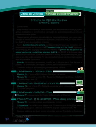 172
Agenda da Quarta Semana
De 17/09/2012 a 23/09/2012
Caros alunos!
Essa semana, trabalharemos, especialmente, com a representação do espaço geo-
gráfico, destacando os benefícios que a evolução das geotecnologias trouxeram para
o desenvolvimento global.
Fiquem atentos e finalizem a construção dos Materiais Didáticos, bem como a ela-
boração do Pôster com a apresentação do Projeto, pois quinta-feira, dia 20 de setem-
bro de 2012, será a avaliação da proposta.
Assim, durante esta quarta semana, vocês poderão entregar suas atividades, sem
descontos em nota, até domingo, dia 23 de setembro de 2012, às 23h55. As ativida-
des entregues, fora do prazo estabelecido, entrarão no período de recuperação de
prazos que termina no dia 26 de setembro de 2012, às 23h55, e terão suas notas
avaliadas com descontos (consultem o Manual do Aluno). Atividades entregues, após
esse prazo, não serão avaliadas. Por isto, aconselhamos que não deixem para postar
suas atividades de última hora.
Atenção: As atividades presenciais deverão ser publicadas até o final da aula, e
poderão ser aprimoradas ao longo da semana, se houver necessidade.
Observem abaixo as atividades programadas para a semana:
7ª Aula Presencial – 17/09/2012 – 2ª feira
Atividade 24 – Estudo de interpretação de imagem de satélite.
Atividade 25* – Assistir ao vídeo 06 – As representações cartográficas, e trabalhar
os conteúdos do texto 06.
7º Período Virtual – 18 e 19/09/2012 – 3ª e 4ª feira
Atividade 26 – Ler o texto 07 – Educação Ambiental sob o enfoque da construção
do espaço geográfico.
8ª Aula Presencial – 20/09/2012 – 5ª feira
Atividade 27 – Apresentação do Projeto de Construção de Materiais.
8º Período Virtual – 21, 22 e 23/09/2012 – 6ª feira, sábado e domingo
Atividade 28 – Levantamento de questões para a revisão.
(*) Importante: Para a realização da atividade 25, levem na aula do dia 17 de setem-
bro de 2012, lápis preto e colorido e uma folha de papel vegetal, tamanho A4.
Qualquer problema, por favor, entrem em contato com seu Orientador de Disciplina.
Didática dos Conteúdos
Bloco 2 Disciplina 22
Conteúdos e Didática de Geografia
S
Sa
S
Sa
Sa
Sai
Sa
Sai
Atividade Avaliativa
 