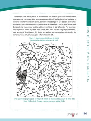 175
CONTEÚDOSEDIDÁTICADEGEOGRAFIA
Contornem com linhas pretas as manchas de uso do solo que vocês identificarem
na imagem de maneira a obter um mapa esquemático. Para facilitar a interpretação e
posterior preenchimento com cores, denominem cada tipo de uso do solo com letras
do alfabeto até obter um resultado semelhante ao da Figura 1. Para cada uso de solo
destacado na imagem de satélite, utilizem um lápis de cor diferente. Por exemplo:
para vegetação nativa (A) usem a cor verde; azul, para o curso d`água (B); vermelho,
para a estrada de rodagem (C); linhas em xadrez, para preencher delimitação da
mancha urbana (D); amarelo, para reflorestamento (H).
Figura 1 – Mapa esquemático do uso do solo da
Região de São Joaquim da Barra – SP, 2002
Fonte: Elaboração própria a partir de Imagem de Satélite da Região de São Joaquim da Barra - São
Paulo, 2002 vinda de Embrapa – Monitoramento por satélite (2002).
 