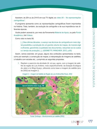 177
CONTEÚDOSEDIDÁTICADEGEOGRAFIA
Assistam, às 20h ou às 21h15 em sua TV digital, ao vídeo 06 – “As representações
cartográficas”.
O programa apresenta como as representações cartográficas foram importantes
na história. Trata, também, da evolução da cartografia e de sua importância nas di-
ferentes épocas.
Vocês podem acessá-lo, por meio da Ferramenta Material de Apoio, ou pelo Portal
Acadêmico, link Vídeos.
Como visto no texto 06,
[...] Nas últimas décadas, o avanço nas técnicas de cartografia em meio digi-
tal possibilitou a produção de um grande volume de mapas, de maneira ágil
e eficiente, garantindo a qualidade dos documentos, reduzindo-se os custos
e o tempo de produção [...]. (GIOMETTI; PANCHER, 2012, p.85)
Assim, vamos exercitar, em grupo, alguns dos conteúdos apresentados no texto,
como por exemplo: a construção de mapas; a interpretação de imagens de satélites;
o trabalho com escalas etc., cumprindo as seguintes propostas:
1.	 Repitam o exercício da atividade 24, só que, agora, com a imagem de saté-
lite da região de Luis Antônio, mais especificamente, da Estação Ecológica
de Jataí e rio Mogi-Guaçú, utilizando como base a imagem de satélite (ano
de 2002) da Imagem 2.
Imagem 2 – Imagem de Satélite da Região de Luís Antônio/São Paulo, 2002
Fonte: Embrapa – Monitoramento por satélite (2002)
veja em tamanho maior na pg. 186
 