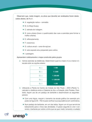 178
Observem que, nesta imagem, os alvos que deverão ser analisados foram desta-
cados abaixo, de A a I:.
’’ A: vegetação nativa – cerradão.
’’ B: rio Mogi-Guaçú.
’’ C: estrada de rodagem.
’’ D: zona urbana (trace o quadriculado das ruas e avenidas para formar a
malha urbana).
’’ E: reflorestamento.
’’ F: vossoroca.
’’ G: cultura anual – cana-de-açúcar.
’’ H: solo exposto e/ou preparado para cultivo.
’’ I: pastagem.
Apresentem coletivamente o mapa construído pelos grupos.
2.	 Vamos exercitar as distâncias. Determinem qual é a maior (>) e a menor (<)
escala entre as opções abaixo:
A ( ) 1: 500
B ( ) 1: 5.000
C ( ) 1: 250.000
D ( ) 1: 1.000.000
E ( ) 1: 250
3.	 Utilizando a Planta do Centro da Cidade de São Paulo – 2004 (Planta 1),
calculem a distância entre a Catedral da Sé e a Estação Júlio Prestes. Para
tanto, façam uso de um pedaço de barbante e desenvolvam os seguintes
passos:
’’ Com uma régua, meçam o tamanho da escala gráfica (no exemplo pro-
posto da figura 05 - 750 m) para verificar sua equivalência em centímetros.
’’ Num pedaço de barbante, em um dos lados, façam um nó que servirá de
balizamento para o início das atividades. O passo seguinte é o de ir cor-
rendo o barbante por sobre a linha que se quer medir, tomando o cuidado
 