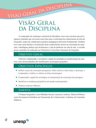 18
Visão Geral da Disciplina
Visão Geral
da Disciplina
A composição do arcabouço conceitual da Disciplina visou uma estrutura que privi-
legiasse conteúdos que servissem como base para a construção do conhecimento na área da
Geografia, sendo este voltado para as práticas pedagógicas do Ensino Fundamental. Também
teve como meta facilitar a transmissão deste conhecimento através da construção de mate-
riais e abordagens práticas que facilitassem a vida do professor em sala de aula. A escolha
destes conteúdos foi embasada nos Parâmetros Curriculares Nacionais de Geografia.
Objetivo Geral
Valorizar, compreender e reconhecer o papel da sociedade na transformação da natu-
reza, como desencadeadora das modificações na paisagem geográfica.
Objetivos Específicos
’’ Refletir acerca da construção paisagística. Saber utilizar a observação, a descrição, a
comparação, a análise e a síntese na leitura da paisagem.
’’ Compreender o papel das tecnologias na interpretação da construção das paisagens.
’’ Identificar as mudanças geopolíticas do mundo contemporâneo.
’’ Elaborar materiais didáticos.
Ementa
O Espaço Geográfico e suas Múltiplas Facetas: conceitos e análises. Material Didático
como Ferramenta Facilitadora da Transmissão do Conhecimento. Coletânea de Conteúdos
Didáticos.
 