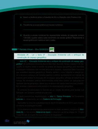 180
a.	 Assim a distância entre a Catedral da Sé e a Estação Júlio Prestes é de:
	________________________________________________________
b.	 Transforme a escala gráfica em escala numérica:
	________________________________________________________
4.	 Quando a escala numérica for representada através do seguinte número
1:60.000, quanto valerá cada centímetro da escala gráfica? Represente a
escala gráfica em metros e com o talão:
________________________________________________________
7º Período Virtual – 18 e 19/09/2012
Atividade 26 – Ler o texto 07 - Educação Ambiental sob o enfoque da
construção do espaço geográfico
O texto 07 – “Educação Ambiental sob o enfoque da construção do espaço geo-
gráfico”, da professora Analúcia Bueno dos Reis Giometti, fecha o caderno de Ge-
ografia. O objetivo deste é auxiliar na análise do espaço geográfico, pois descreve
a paisagem embasada num recorte temporal e espacial, registrando fatos históricos
que subsidiem estudos geográficos. Mostra, também, como trabalhar a relação en-
tre o tempo e o espaço, de maneira objetiva e prática, apresentando um método de
trabalho para análise da evolução de um espaço geográfico, através de trabalhos de
campo. As atividades práticas desenvolvidas neste texto podem ser aplicadas em
qualquer recorte geográfico, desde que se apoiem em dados históricos que possibili-
tem analisar o desenvolvimento evolutivo da espacialização geográfica.
O conteúdo foi estruturado no formato de um projeto de estudo para facilitar sua
aplicação em qualquer unidade educacional.
O texto encontra-se disponibilizado no link 1 – Textos Principais, na Ferramenta
Leituras ou, diretamente, em seu Caderno de Formação.
Aproveitem o início da aula presencial do dia 24 de setembro de 2012, para o escla-
recimento de eventuais dúvidas.
Como exemplo da metodologia desenvolvida no texto, acessem o arquivo da Ativi-
dade 26, na Ferramenta Material de Apoio, e observem as várias etapas do “Projeto
Arraial Bonito do Capim Mimoso à Franca do Imperador”.
Saiba Mais
Saiba Mais
 