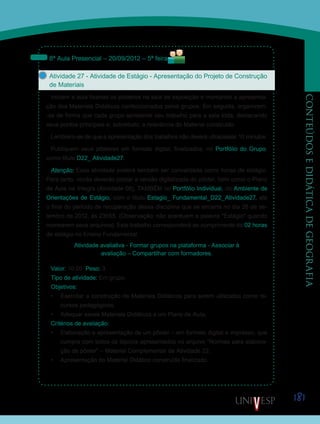 181
CONTEÚDOSEDIDÁTICADEGEOGRAFIA
8ª Aula Presencial – 20/09/2012 – 5ª feira
Atividade 27 - Atividade de Estágio - Apresentação do Projeto de Construção
de Materiais
Iniciem a aula fixando os pôsteres na sala de exposição e montando a apresenta-
ção dos Materiais Didáticos confeccionados pelos grupos. Em seguida, organizem-
-se de forma que cada grupo apresente seu trabalho para a sala toda, destacando
seus pontos principais e, sobretudo, a relevância do Material construído.
Lembrem-se de que a apresentação dos trabalhos não deverá ultrapassar 10 minutos.
Publiquem seus pôsteres em formato digital, finalizados, no Portfólio do Grupo,
como título D22_ Atividade27.
Atenção: Essa atividade poderá também ser convalidada como horas de estágio.
Para tanto, vocês deverão postar a versão digitalizada do pôster, bem como o Plano
de Aula na íntegra (Atividade 08), TAMBÉM no Portfólio Individual, do Ambiente de
Orientações de Estágio, com o título Estagio_ Fundamental_D22_Atividade27, até
o final do período de recuperação dessa disciplina que se encerra no dia 26 de se-
tembro de 2012, às 23h55. (Observação: não acentuem a palavra *Estágio* quando
nomearem seus arquivos). Este trabalho corresponderá ao cumprimento de 02 horas
de estágio no Ensino Fundamental.
Atividade avaliativa - Formar grupos na plataforma - Associar à
avaliação – Compartilhar com formadores.
Valor: 10.00 Peso: 3
Tipo de atividade: Em grupo
Objetivos:
•	 Exercitar a construção de Materiais Didáticos para serem utilizados como re-
cursos pedagógicos.
•	 Adequar esses Materiais Didáticos a um Plano de Aula.
Critérios de avaliação:
•	 Elaboração e apresentação de um pôster – em formato digital e impresso, que
cumpra com todos os tópicos apresentados no arquivo “Normas para elabora-
ção de pôster” – Material Complementar da Atividade 22.
•	 Apresentação do Material Didático construído finalizado.
Saiba Mais
Saiba Mais
 