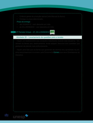 182
•	 Critérios gerais de produção textual (vide Manual do Aluno).
•	 Entrega no prazo determinado.
Prazo de entrega:
•	 até 23/09/2012 – sem desconto em nota.
•	 de 24 a 26/09/2012 – com desconto em nota.
8º Período Virtual – 21, 22 e 23/09/2012
Atividade 28 – Levantamento de questões para a revisão
Façam um levantamento dos conteúdos trabalhados durante esta disciplina. Ob-
servem os temas que, eventualmente, ainda estejam obscuros e/ou questões que
gostariam de discutir mais profundamente.
Façam uma lista com os temas que gostariam de retomar e/ou aprofundar na pró-
xima aula presencial e a enviem, pela Ferramenta Correio, aos seus Orientadores de
Disciplina.
Saiba Mais
Saiba Mais
 