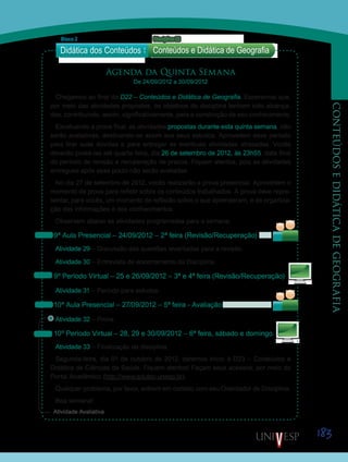 183
CONTEÚDOSEDIDÁTICADEGEOGRAFIA
Atividade Avaliativa
Agenda da Quinta Semana
De 24/09/2012 a 30/09/2012
Chegamos ao final da D22 – Conteúdos e Didática de Geografia. Esperamos que,
por meio das atividades propostas, os objetivos da disciplina tenham sido alcança-
dos, contribuindo, assim, significativamente, para a construção de seu conhecimento.
Excetuando a prova final, as atividades propostas durante esta quinta semana, não
serão avaliativas, destinando-se assim aos seus estudos. Aproveitem esse período
para tirar suas dúvidas e para entregar as eventuais atividades atrasadas. Vocês
deverão postá-las até quarta-feira, dia 26 de setembro de 2012, às 23h55, data final
do período de revisão e recuperação de prazos. Fiquem atentos, pois as atividades
entregues após esse prazo não serão avaliadas.
No dia 27 de setembro de 2012, vocês realizarão a prova presencial. Aproveitem o
momento da prova para refletir sobre os conteúdos trabalhados. A prova deve repre-
sentar, para vocês, um momento de reflexão sobre o que aprenderam, e de organiza-
ção das informações e dos conhecimentos.
Observem abaixo as atividades programadas para a semana:
9ª Aula Presencial – 24/09/2012 – 2ª feira (Revisão/Recuperação)
Atividade 29 – Discussão das questões levantadas para a revisão.
Atividade 30 – Entrevista de encerramento da Disciplina.
9º Período Virtual – 25 e 26/09/2012 – 3ª e 4ª feira (Revisão/Recuperação)
Atividade 31 – Período para estudos.
10ª Aula Presencial – 27/09/2012 – 5ª feira - Avaliação
Atividade 32 – Prova.
10º Período Virtual – 28, 29 e 30/09/2012 – 6ª feira, sábado e domingo.
Atividade 33 – Finalização da disciplina.
Segunda-feira, dia 01 de outubro de 2012, daremos início à D23 – Conteúdos e
Didática de Ciências da Saúde. Fiquem atentos! Façam seus acessos, por meio do
Portal Acadêmico (http://www.edutec.unesp.br).
Qualquer problema, por favor, entrem em contato com seu Orientador de Disciplina.
Boa semana!
Didática dos Conteúdos
Bloco 2 Disciplina 22
Conteúdos e Didática de Geografia
Sai
Saib
Sai
Saib
Sa
Sai
 