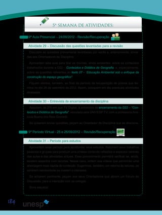 184
Saiba Mais
Saiba Mais
5ª SEMANA DE ATIVIDADES:
9ª Aula Presencial – 24/09/2012 - Revisão/Recuperação
Atividade 29 – Discussão das questões levantadas para a revisão
Discutam as questões previamente levantadas por vocês e, anteriormente, envia-
das aos Orientadores de Disciplina.
Aproveitem esta aula para tirar as dúvidas, ainda existentes, sobre os conteúdos
trabalhados durante a D22 – Conteúdos e Didática de Geografia, e, especialmente,
sobre as questões referentes ao texto 07 - “Educação Ambiental sob o enfoque da
construção do espaço geográfico”.
Fiquem atentos, também, ao final do período de recuperação de prazos que ter-
mina no dia 26 de setembro de 2012. Assim, coloquem em dia eventuais atividades
atrasadas.
Atividade 30 – Entrevista de encerramento da disciplina
Assistam, às 21h em sua TV Digital, à entrevista de encerramento da D22 – “Con-
teúdos e Didática de Geografia”, veiculada pela UNIVESP TV, com a professora Ana-
lúcia Bueno dos Reis Giometti.
Se quiserem enviar questões, peçam ao Orientador de Disciplina que as direcione.
9º Período Virtual - 25 e 26/09/2012 – Revisão/Recuperação
Atividade 31 – Período para estudos
Aproveitem esse período para aprofundar seus estudos. Retomem seus trabalhos
pessoais e grupais para produzir uma síntese contendo reflexões e aspectos centrais
das aulas e das atividades virtuais. Esse procedimento permitirá verificar se, ainda,
existem aspectos com lacunas. Nesse caso, voltem aos vídeos que permitirão uma
abordagem mais rápida do conteúdo. Sugerimos, também, um retorno às leituras, se
sentirem necessidade ou tiverem o interesse.
Se acharem pertinente, peçam aos seus Orientadores que abram um Fórum de
Discussão, para a interação com os colegas.
Bons estudos!
Saiba Mais
Saiba Mais
Saiba Mais
 